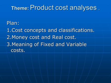 Theme: Product cost analyses. Plan: 1.Cost concepts and classifications. 2.Money cost and Real cost. 3.Meaning of Fixed and Variable costs.