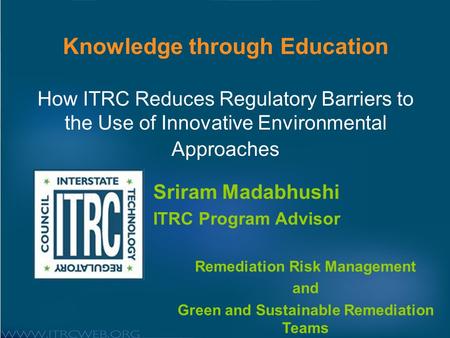 Knowledge through Education How ITRC Reduces Regulatory Barriers to the Use of Innovative Environmental Approaches Sriram Madabhushi ITRC Program Advisor.