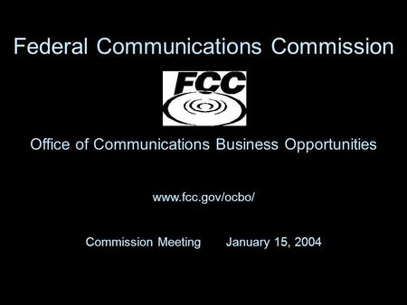 Office of Communications Business Opportunities www.fcc.gov/ocbo/ Commission Meeting January 15, 2004 Federal Communications Commission.