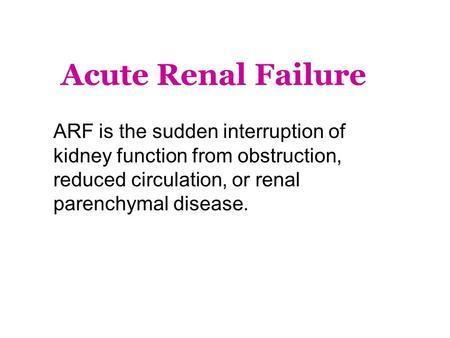 Acute Renal Failure ARF is the sudden interruption of kidney function from obstruction, reduced circulation, or renal parenchymal disease.