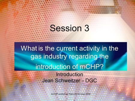 MCHP workshop Paris 29-30 may 2008 Session 3 What is the current activity in the gas industry regarding the introduction of mCHP? Introduction Jean Schweitzer.