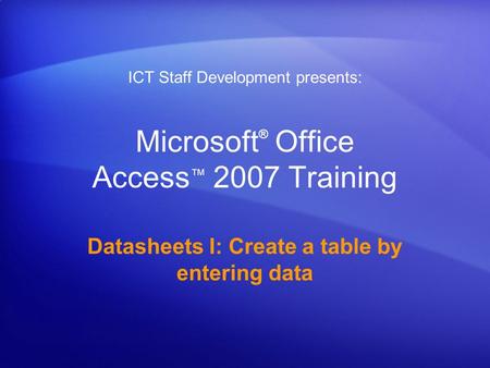 Microsoft ® Office Access ™ 2007 Training Datasheets I: Create a table by entering data ICT Staff Development presents: