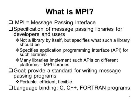 1 What is MPI?  MPI = Message Passing Interface  Specification of message passing libraries for developers and users  Not a library by itself, but specifies.