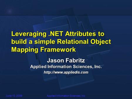 June 10, 2006Applied Information Sciences, Inc Leveraging.NET Attributes to build a simple Relational Object Mapping Framework Jason Fabritz Applied Information.