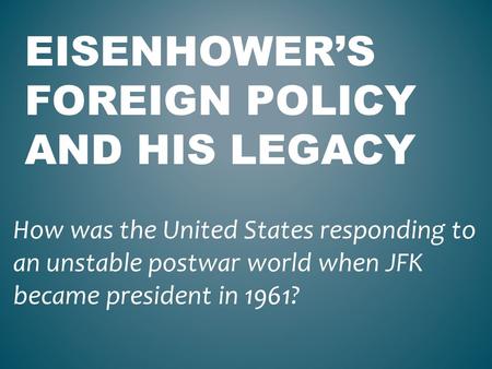 EISENHOWER’S FOREIGN POLICY AND HIS LEGACY How was the United States responding to an unstable postwar world when JFK became president in 1961?