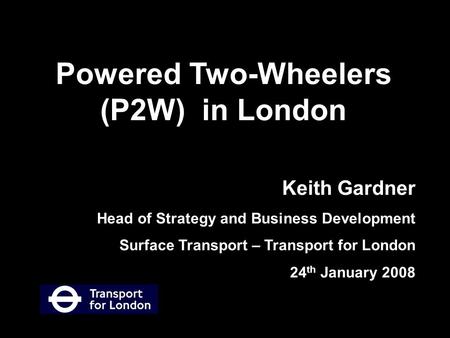 Keith Gardner Head of Strategy and Business Development Surface Transport – Transport for London 24 th January 2008 Powered Two-Wheelers (P2W) in London.