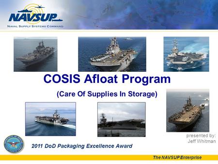 The NAVSUP Enterprise presented by: Jeff Whitman COSIS Afloat Program (Care Of Supplies In Storage) 2011 DoD Packaging Excellence Award.