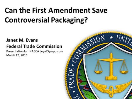 Can the First Amendment Save Controversial Packaging? Janet M. Evans Federal Trade Commission Presentation for NABCA Legal Symposium March 12, 2013.