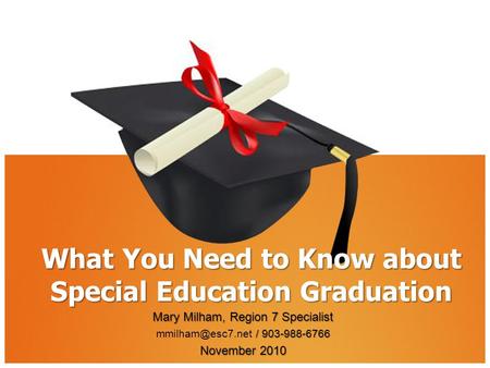 What You Need to Know about Special Education Graduation Mary Milham, Region 7 Specialist / 903-988-6766 / 903-988-6766 November 2010.