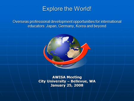 AWISA Meeting City University – Bellevue, WA January 25, 2008 Explore the World! Overseas professional development opportunities for international educators: