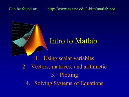 Intro to Matlab 1.Using scalar variables 2.Vectors, matrices, and arithmetic 3.Plotting 4.Solving Systems of Equations Can be found at:http://www.cs.unc.edu/~kim/matlab.ppt.