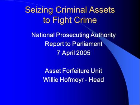 Seizing Criminal Assets to Fight Crime National Prosecuting Authority Report to Parliament 7 April 2005 Asset Forfeiture Unit Willie Hofmeyr - Head.