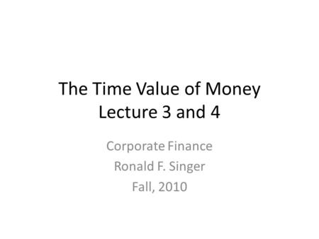 The Time Value of Money Lecture 3 and 4 Corporate Finance Ronald F. Singer Fall, 2010.