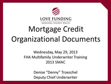 Mortgage Credit Organizational Documents Wednesday, May 29, 2013 FHA Multifamily Underwriter Training 2013 SMAC Denise “Denny” Troeschel Deputy Chief Underwriter.