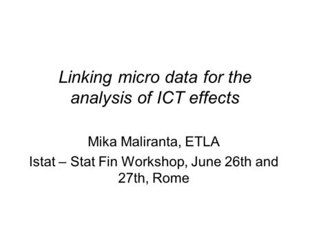 Linking micro data for the analysis of ICT effects Mika Maliranta, ETLA Istat – Stat Fin Workshop, June 26th and 27th, Rome.