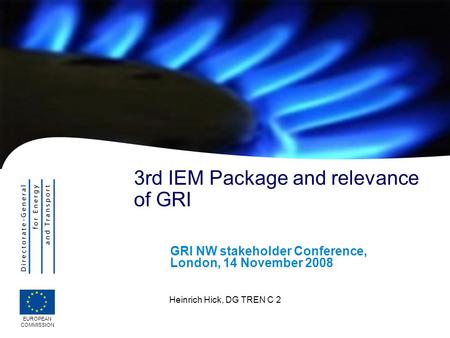 EUROPEAN COMMISSION Heinrich Hick, DG TREN C 2 3rd IEM Package and relevance of GRI GRI NW stakeholder Conference, London, 14 November 2008.