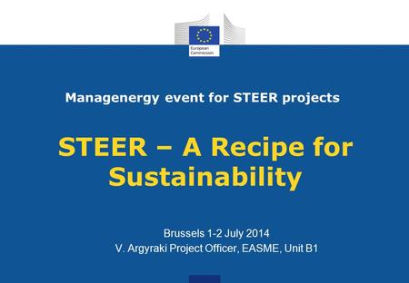 STEER – A Recipe for Sustainability Brussels 1-2 July 2014 V. Argyraki Project Officer, EASME, Unit B1 Managenergy event for STEER projects.