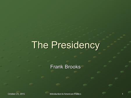 October 23, 2015October 23, 2015October 23, 2015 Introduction to American Politics 1 The Presidency Frank Brooks.