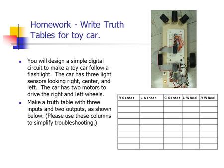 Homework - Write Truth Tables for toy car. You will design a simple digital circuit to make a toy car follow a flashlight. The car has three light sensors.