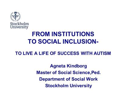 FROM INSTITUTIONS TO SOCIAL INCLUSION- TO LIVE A LIFE OF SUCCESS WITH AUTISM Agneta Kindborg Master of Social Science,Ped. Department of Social Work Stockholm.