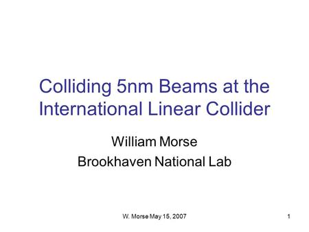 W. Morse May 15, 20071 Colliding 5nm Beams at the International Linear Collider William Morse Brookhaven National Lab.