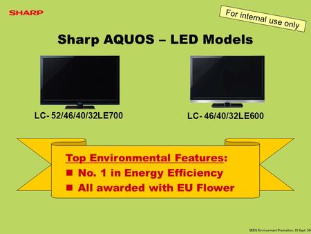 LC- 52/46/40/32LE700 LC- 46/40/32LE600 Top Environmental Features: No. 1 in Energy Efficiency All awarded with EU Flower SEEG Environment Promotion, 03.