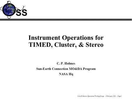 Solar B Mission Operations Working Group - 3 February 2003 - Page 1 SS Instrument Operations for TIMED, Cluster, & Stereo C. P. Holmes Sun-Earth Connection.