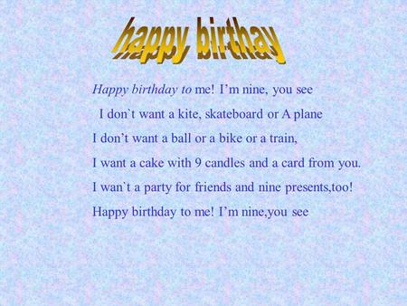 Happy birthday to me! I’m nine, you see I don`t want a kite, skateboard or A plane I don’t want a ball or a bike or a train, I want a cake with 9 candles.