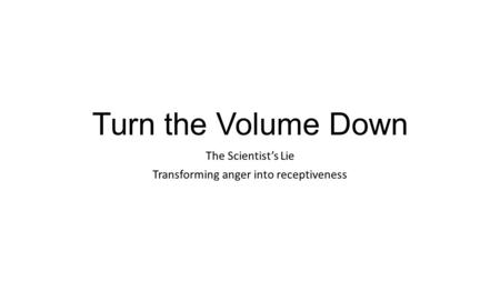 Turn the Volume Down The Scientist’s Lie Transforming anger into receptiveness.