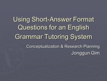 Using Short-Answer Format Questions for an English Grammar Tutoring System Conceptualization & Research Planning Jonggun Gim.