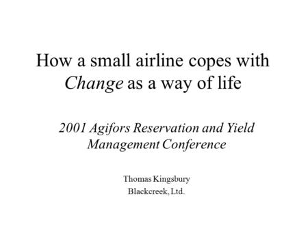 How a small airline copes with Change as a way of life 2001 Agifors Reservation and Yield Management Conference Thomas Kingsbury Blackcreek, Ltd.