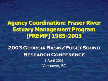 Agency Coordination: Fraser River Estuary Management Program [FREMP] 1985-2003 2003 Georgia Basin/Puget Sound Research Conference 3 April 2003 Vancouver,