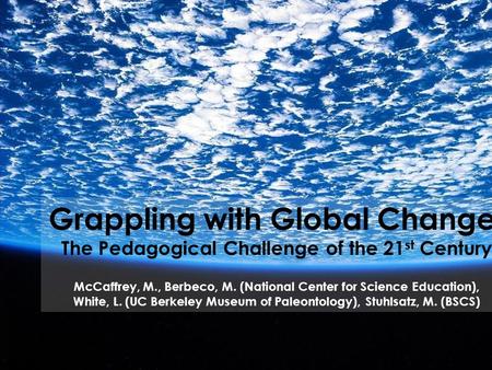 Grappling with Global Change: The Pedagogical Challenge of the 21 st Century McCaffrey, M., Berbeco, M. (National Center for Science Education), White,