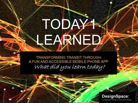 TODAY I LEARNED DesignSpace : S. Eagen, A. Hong, C. Hsu, & A. Shave TRANSFORMING TRANSIT THROUGH A FUN AND ACCESSIBLE MOBILE PHONE APP What did you learn.