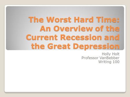 The Worst Hard Time: An Overview of the Current Recession and the Great Depression Holly Holt Professor VanBebber Writing 100.