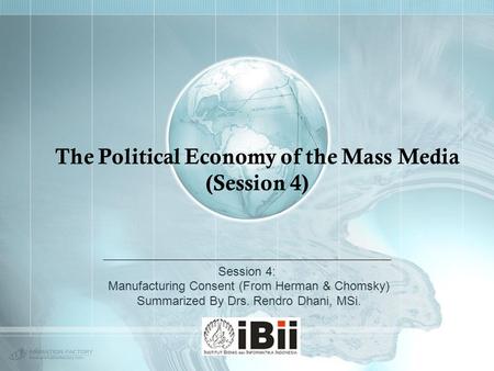 The Political Economy of the Mass Media (Session 4) Session 4: Manufacturing Consent (From Herman & Chomsky) Summarized By Drs. Rendro Dhani, MSi.