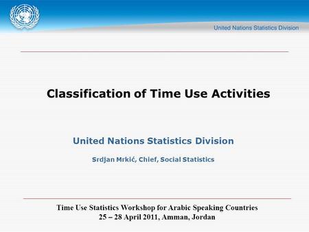 Time Use Statistics Workshop for Arabic Speaking Countries 25 – 28 April 2011, Amman, Jordan Classification of Time Use Activities United Nations Statistics.