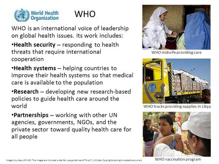 WHO WHO is an international voice of leadership on global health issues. Its work includes: Health security – responding to health threats that require.