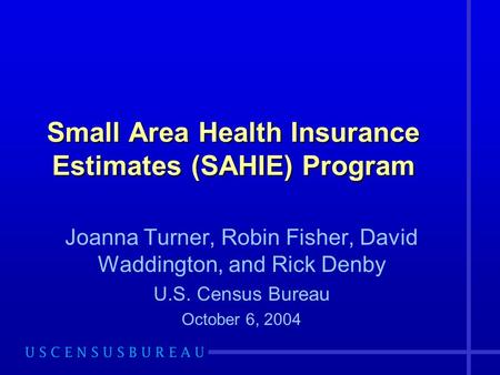 Small Area Health Insurance Estimates (SAHIE) Program Joanna Turner, Robin Fisher, David Waddington, and Rick Denby U.S. Census Bureau October 6, 2004.