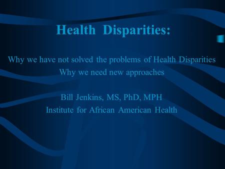 Health Disparities: Why we have not solved the problems of Health Disparities Why we need new approaches Bill Jenkins, MS, PhD, MPH Institute for African.