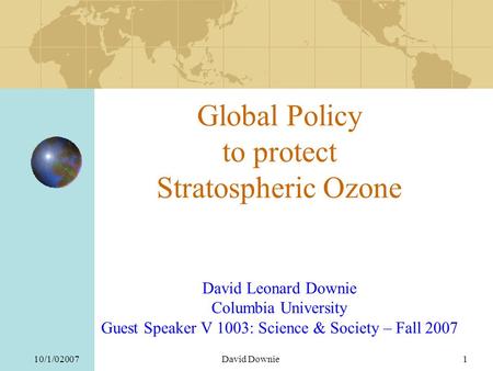 10/1/02007David Downie1 Global Policy to protect Stratospheric Ozone David Leonard Downie Columbia University Guest Speaker V 1003: Science & Society –