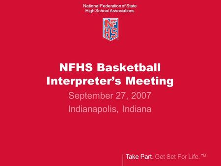 Take Part. Get Set For Life.™ National Federation of State High School Associations NFHS Basketball Interpreter’s Meeting September 27, 2007 Indianapolis,