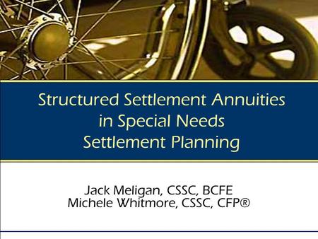 Structured Settlement Annuities in Special Needs Settlement Planning Jack Meligan, CSSC, BCFE Michele Whitmore, CSSC, CFP®