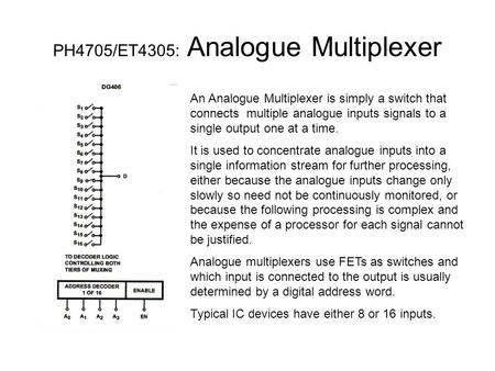 PH4705/ET4305: Analogue Multiplexer An Analogue Multiplexer is simply a switch that connects multiple analogue inputs signals to a single output one at.