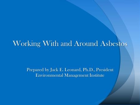 Working With and Around Asbestos Prepared by Jack E. Leonard, Ph.D., President Environmental Management Institute.