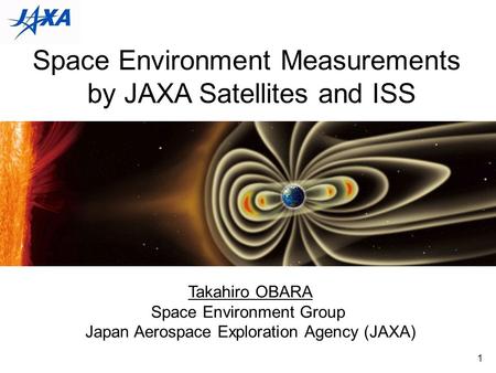 1 Space Environment Measurements by JAXA Satellites and ISS Takahiro OBARA Space Environment Group Japan Aerospace Exploration Agency (JAXA)