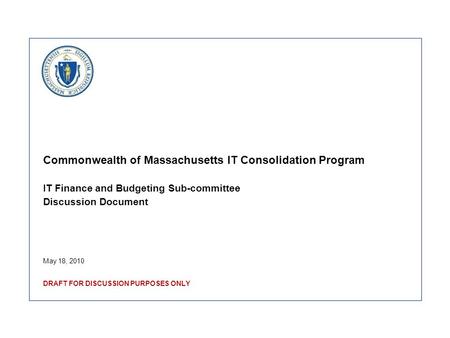 Commonwealth of Massachusetts IT Consolidation Program IT Finance and Budgeting Sub-committee Discussion Document May 18, 2010 DRAFT FOR DISCUSSION PURPOSES.