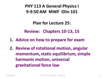 10/31/2012PHY 113 A Fall 2012 -- Lecture 251 PHY 113 A General Physics I 9-9:50 AM MWF Olin 101 Plan for Lecture 25: Review: Chapters 10-13, 15 1.Advice.