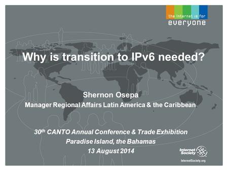 Why is transition to IPv6 needed? Shernon Osepa Manager Regional Affairs Latin America & the Caribbean 30 th CANTO Annual Conference & Trade Exhibition.