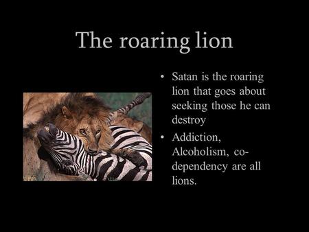 The roaring lion Satan is the roaring lion that goes about seeking those he can destroy Addiction, Alcoholism, co- dependency are all lions.